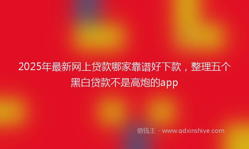 2025年最新网上贷款哪家靠谱好下款，整理五个黑白贷款不是高炮的app