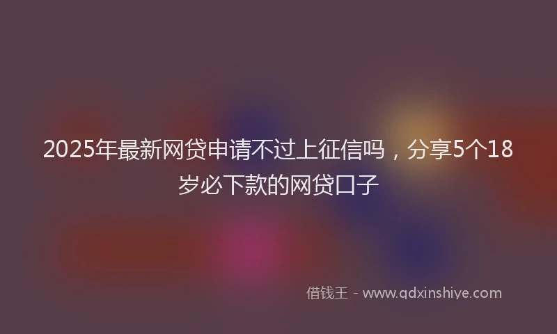 2025年最新网贷申请不过上征信吗，分享5个18岁必下款的网贷口子
