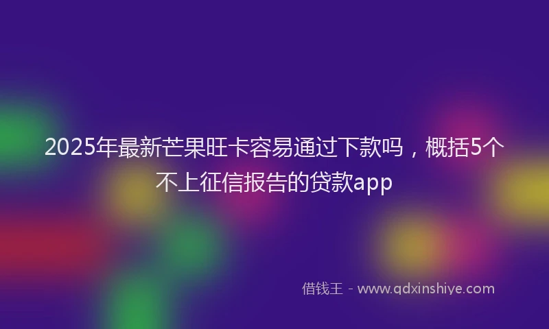2025年最新芒果旺卡容易通过下款吗，概括5个不上征信报告的贷款app