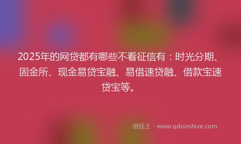 2025年的网贷都有哪些不看征信有：时光分期、固金所、现金易贷宝融、易借速贷融、借款宝速贷宝等。