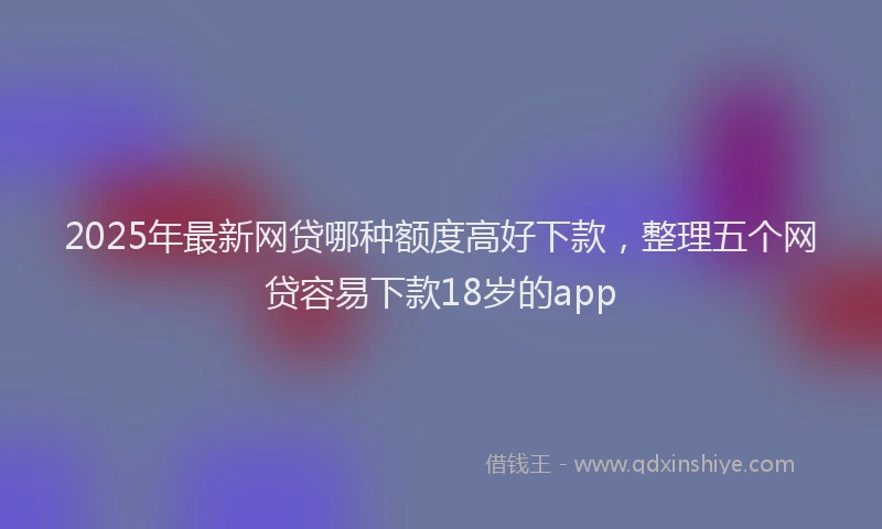 2025年最新网贷哪种额度高好下款，整理五个网贷容易下款18岁的app