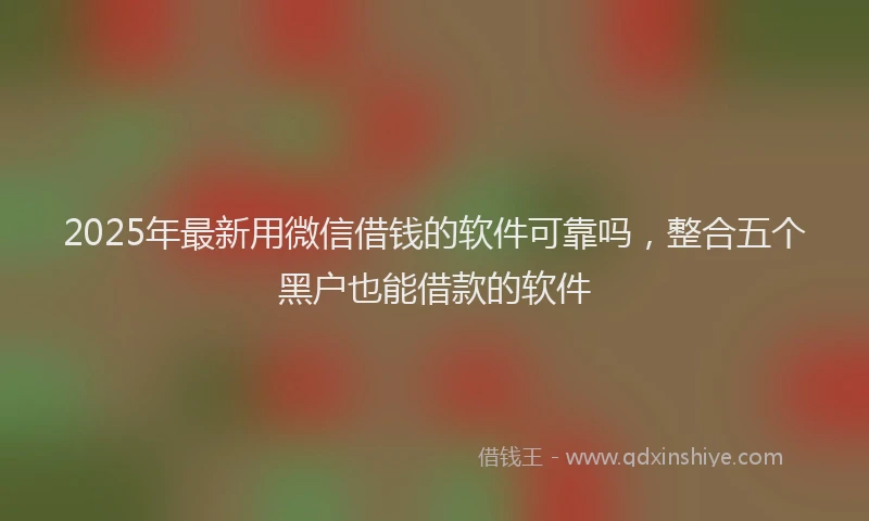 2025年最新用微信借钱的软件可靠吗，整合五个黑户也能借款的软件