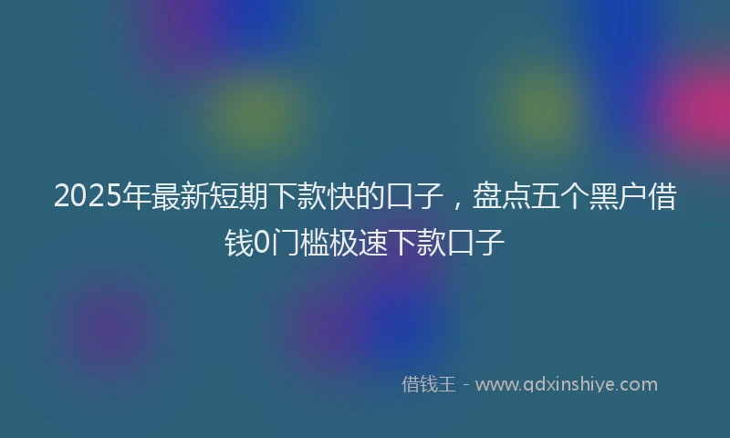 2025年最新短期下款快的口子，盘点五个黑户借钱0门槛极速下款口子