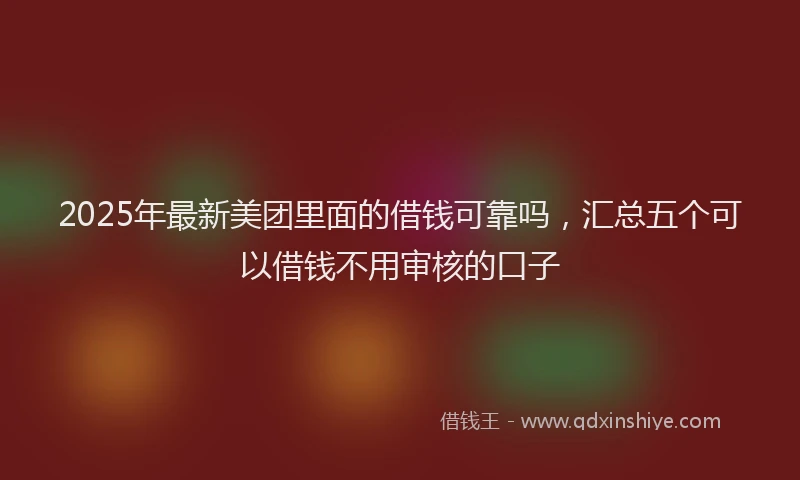 2025年最新美团里面的借钱可靠吗，汇总五个可以借钱不用审核的口子