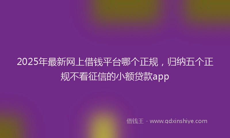2025年最新网上借钱平台哪个正规，归纳五个正规不看征信的小额贷款app