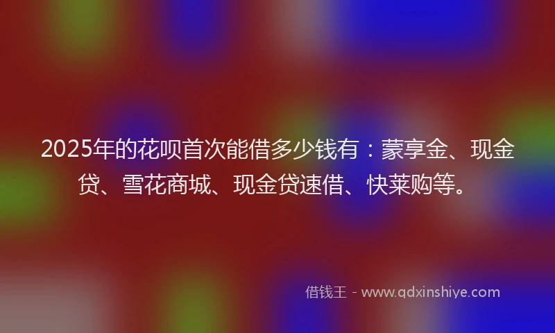 2025年的花呗首次能借多少钱有：蒙享金、现金贷、雪花商城、现金贷速借、快莱购等。