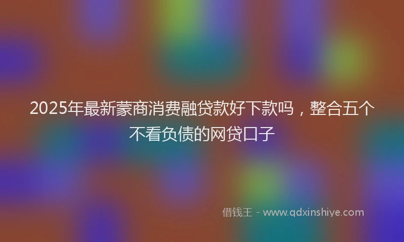 2025年最新蒙商消费融贷款好下款吗，整合五个不看负债的网贷口子