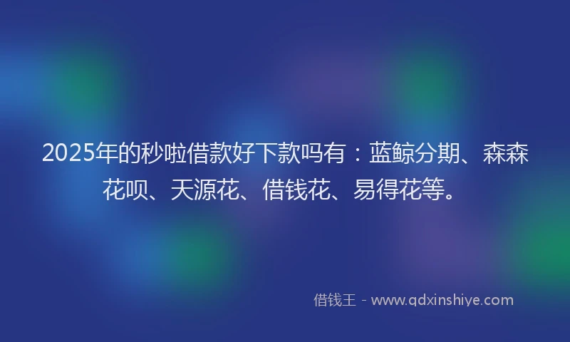 2025年的秒啦借款好下款吗有：蓝鲸分期、森森花呗、天源花、借钱花、易得花等。