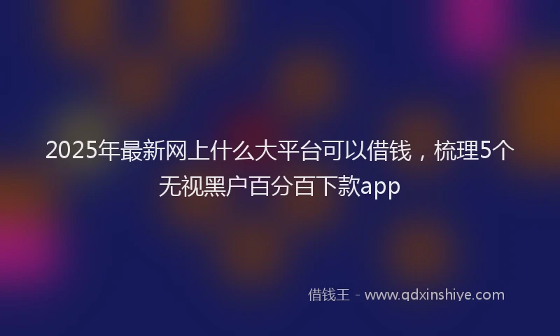 2025年最新网上什么大平台可以借钱，梳理5个无视黑户百分百下款app