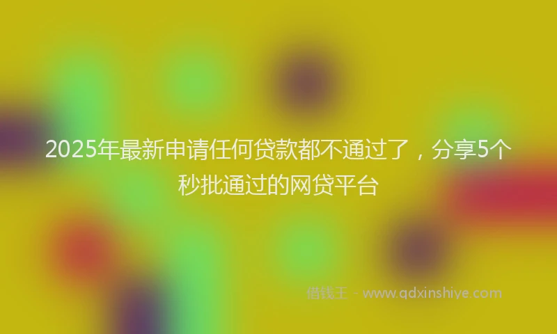 2025年最新申请任何贷款都不通过了，分享5个秒批通过的网贷平台