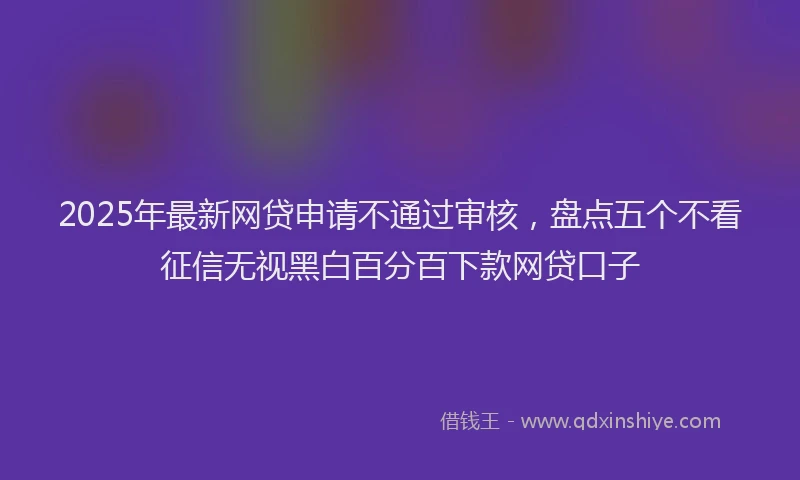 2025年最新网贷申请不通过审核，盘点五个不看征信无视黑白百分百下款网贷口子