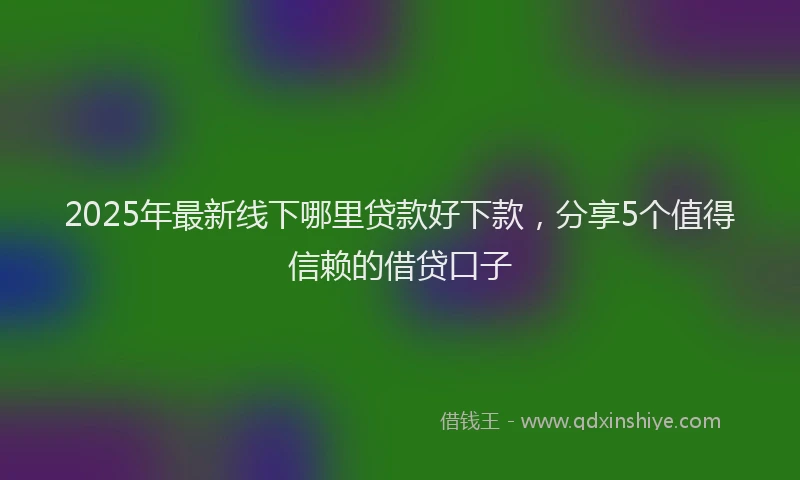 2025年最新线下哪里贷款好下款，分享5个值得信赖的借贷口子