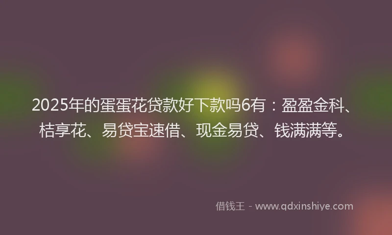 2025年的蛋蛋花贷款好下款吗6有：盈盈金科、桔享花、易贷宝速借、现金易贷、钱满满等。