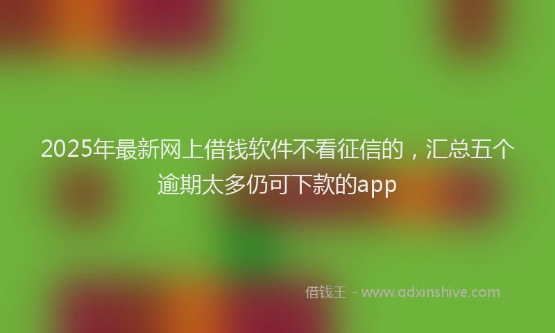 2025年最新网上借钱软件不看征信的，汇总五个逾期太多仍可下款的app