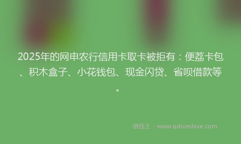 2025年的网申农行信用卡取卡被拒有：便荔卡包、积木盒子、小花钱包、现金闪贷、省呗借款等。