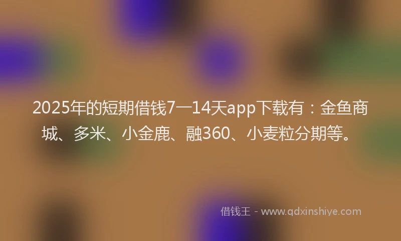 2025年的短期借钱7一14天app下载有：金鱼商城、多米、小金鹿、融360、小麦粒分期等。