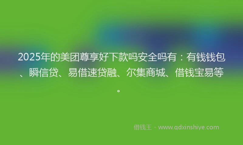 2025年的美团尊享好下款吗安全吗有：有钱钱包、瞬信贷、易借速贷融、尔集商城、借钱宝易等。