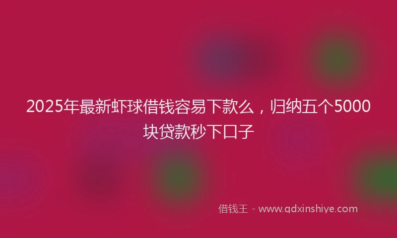 2025年最新虾球借钱容易下款么，归纳五个5000块贷款秒下口子