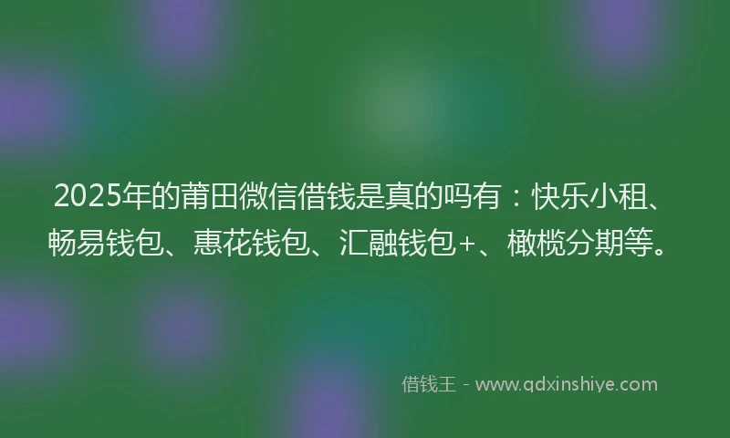 2025年的莆田微信借钱是真的吗有：快乐小租、畅易钱包、惠花钱包、汇融钱包+、橄榄分期等。