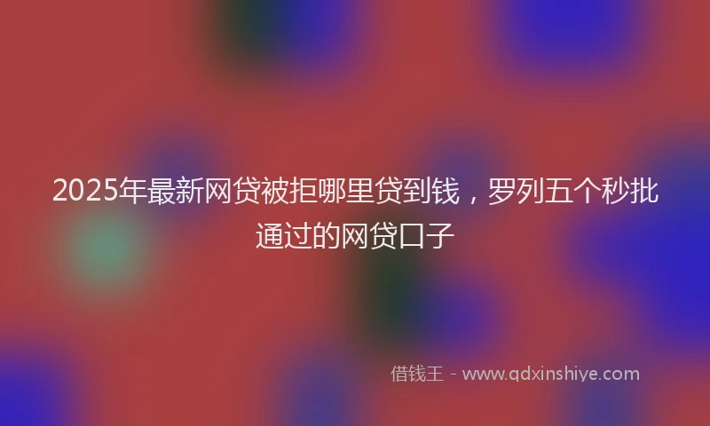 2025年最新网贷被拒哪里贷到钱，罗列五个秒批通过的网贷口子