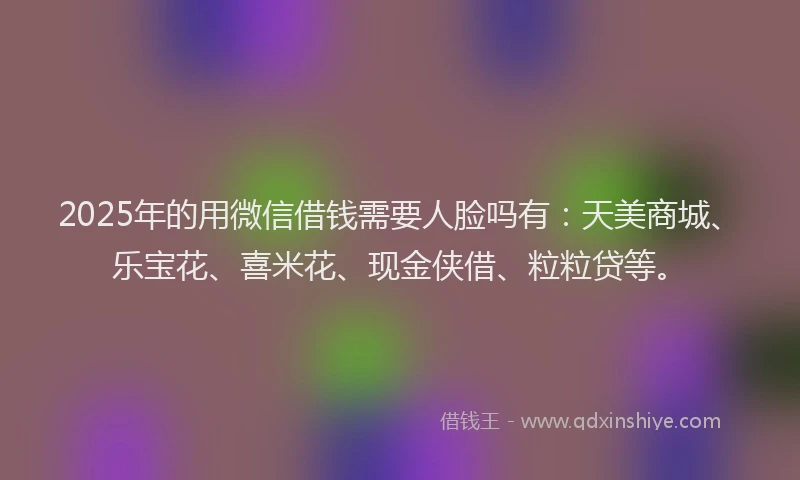 2025年的用微信借钱需要人脸吗有：天美商城、乐宝花、喜米花、现金侠借、粒粒贷等。