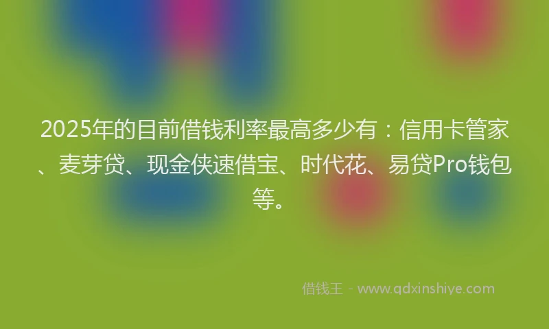 2025年的目前借钱利率最高多少有：信用卡管家、麦芽贷、现金侠速借宝、时代花、易贷Pro钱包等。