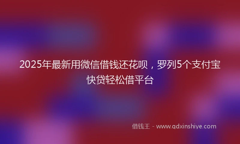 2025年最新用微信借钱还花呗，罗列5个支付宝快贷轻松借平台