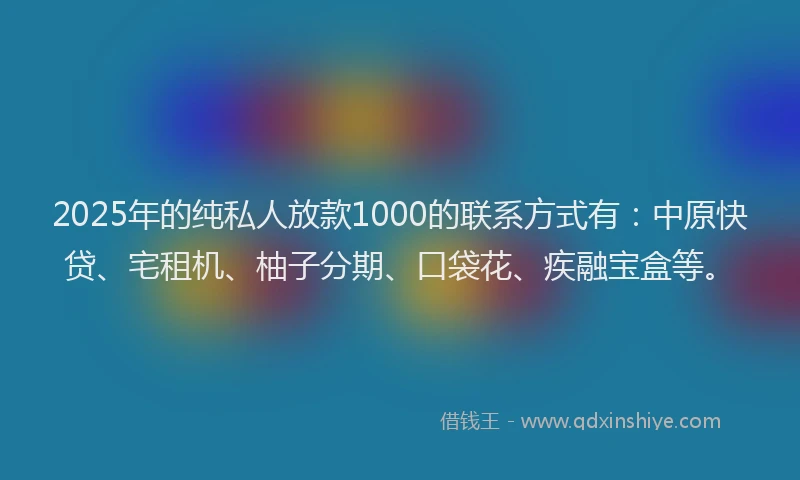 2025年的纯私人放款1000的联系方式有：中原快贷、宅租机、柚子分期、口袋花、疾融宝盒等。