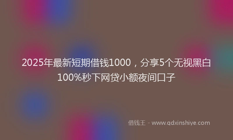 2025年最新短期借钱1000，分享5个无视黑白100%秒下网贷小额夜间口子