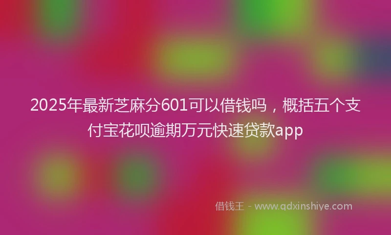 2025年最新芝麻分601可以借钱吗，概括五个支付宝花呗逾期万元快速贷款app