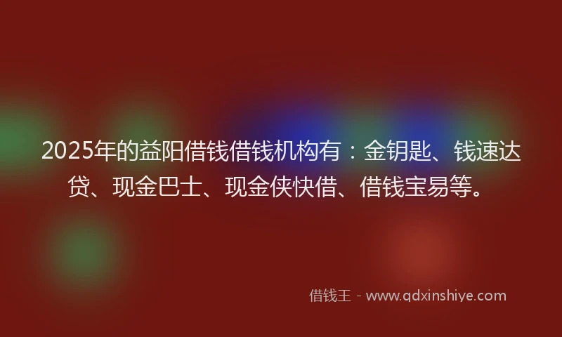 2025年的益阳借钱借钱机构有：金钥匙、钱速达贷、现金巴士、现金侠快借、借钱宝易等。