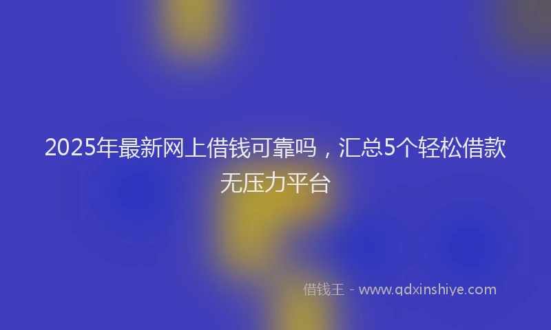 2025年最新网上借钱可靠吗，汇总5个轻松借款无压力平台