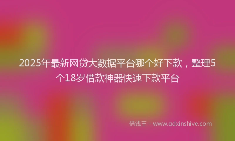 2025年最新网贷大数据平台哪个好下款，整理5个18岁借款神器快速下款平台