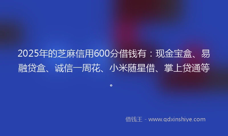 2025年的芝麻信用600分借钱有：现金宝盒、易融贷盒、诚信一周花、小米随星借、掌上贷通等。