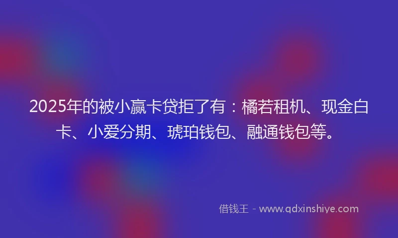 2025年的被小赢卡贷拒了有：橘若租机、现金白卡、小爱分期、琥珀钱包、融通钱包等。