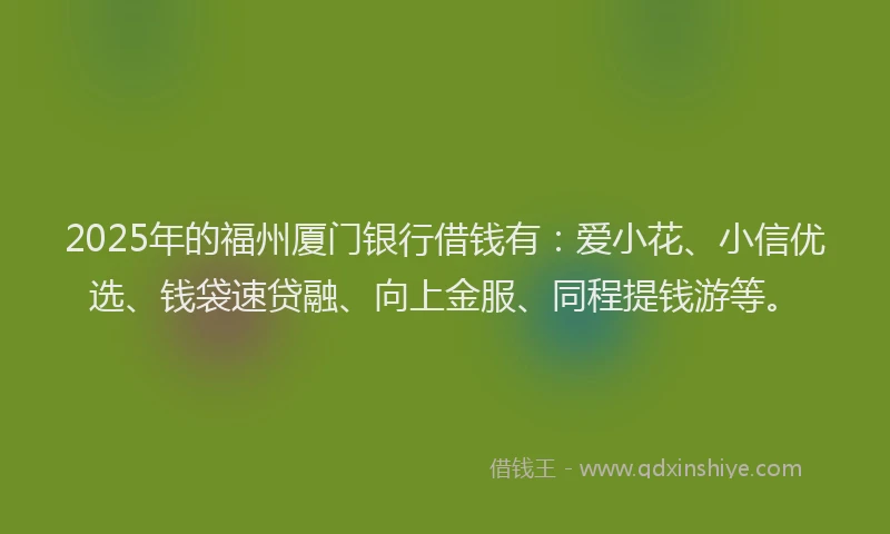2025年的福州厦门银行借钱有：爱小花、小信优选、钱袋速贷融、向上金服、同程提钱游等。