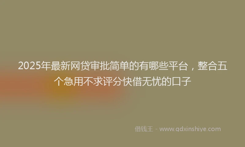 2025年最新网贷审批简单的有哪些平台，整合五个急用不求评分快借无忧的口子