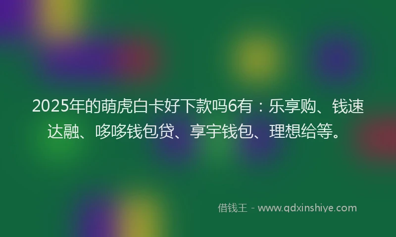 2025年的萌虎白卡好下款吗6有：乐享购、钱速达融、哆哆钱包贷、享宇钱包、理想给等。