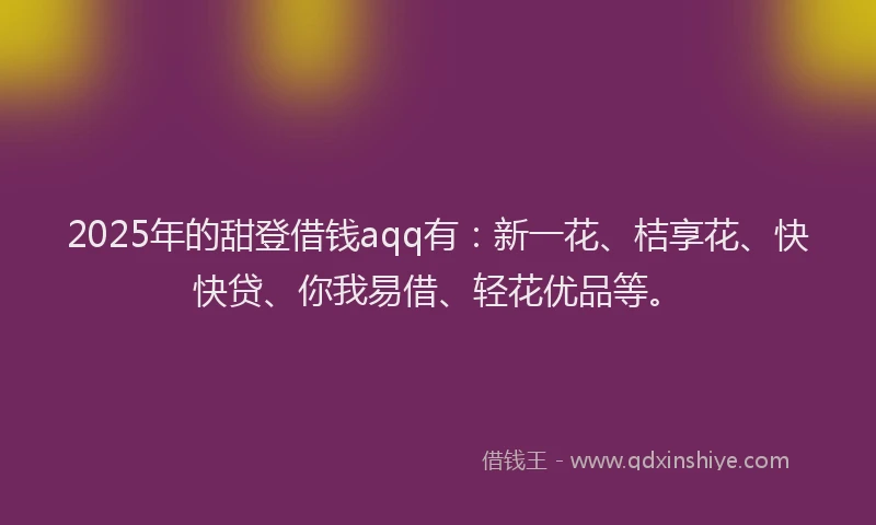 2025年的甜登借钱aqq有：新一花、桔享花、快快贷、你我易借、轻花优品等。