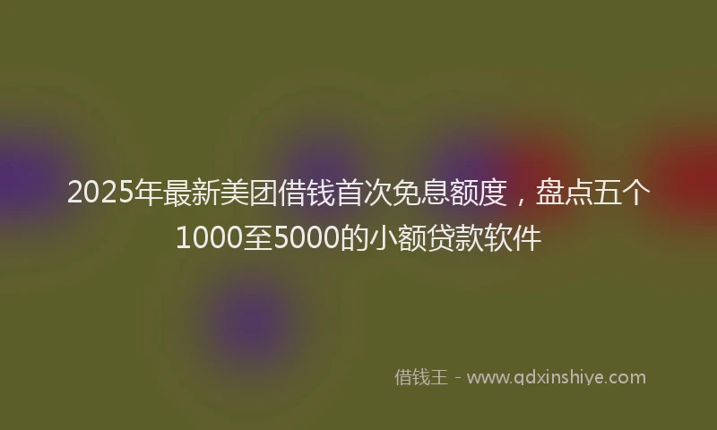 2025年最新美团借钱首次免息额度，盘点五个1000至5000的小额贷款软件