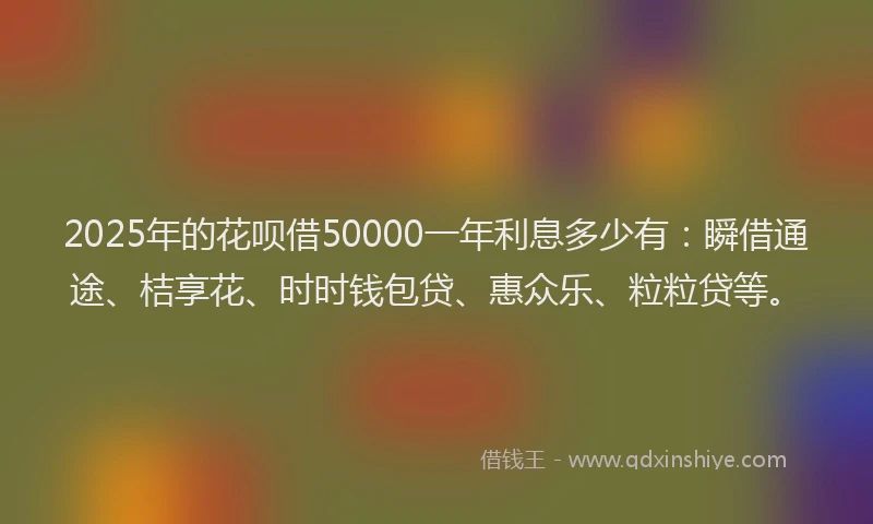 2025年的花呗借50000一年利息多少有：瞬借通途、桔享花、时时钱包贷、惠众乐、粒粒贷等。