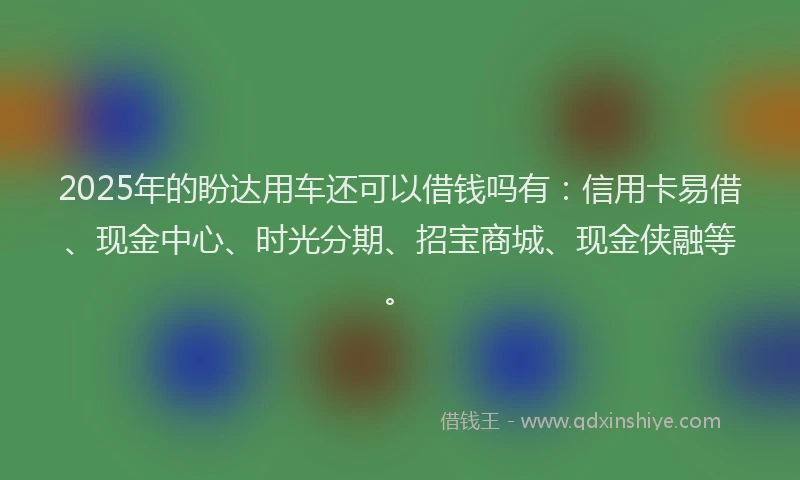 2025年的盼达用车还可以借钱吗有：信用卡易借、现金中心、时光分期、招宝商城、现金侠融等。