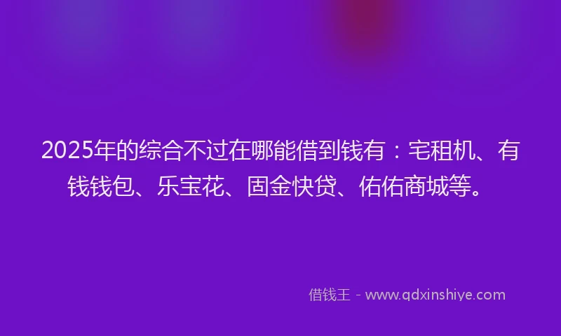 2025年的综合不过在哪能借到钱有：宅租机、有钱钱包、乐宝花、固金快贷、佑佑商城等。