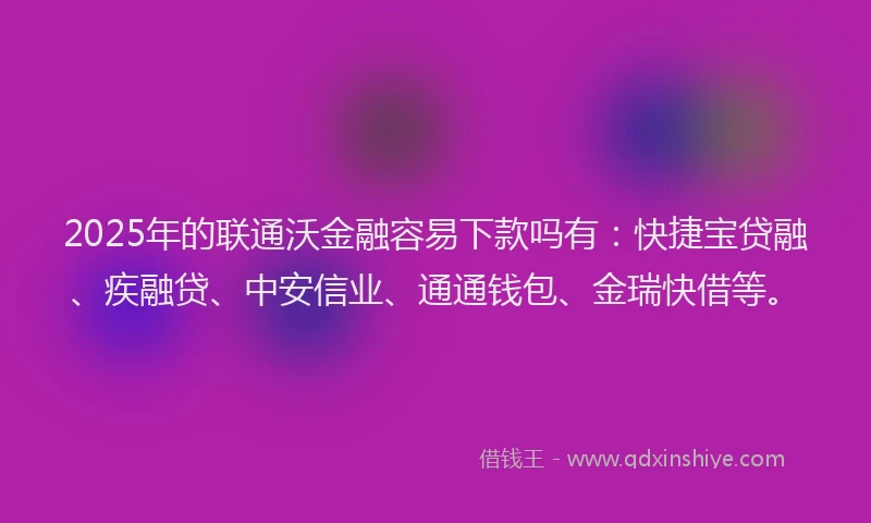 2025年的联通沃金融容易下款吗有：快捷宝贷融、疾融贷、中安信业、通通钱包、金瑞快借等。
