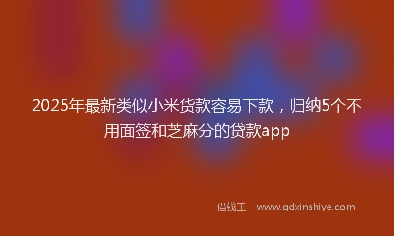 2025年最新类似小米货款容易下款，归纳5个不用面签和芝麻分的贷款app
