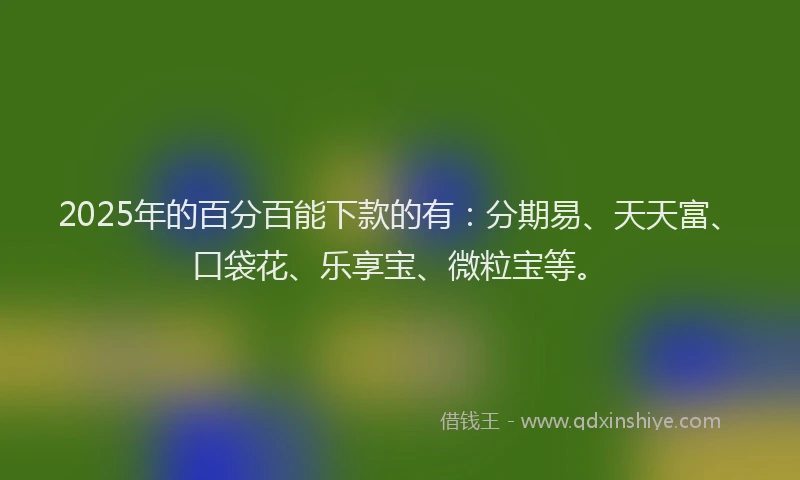 2025年的百分百能下款的有：分期易、天天富、口袋花、乐享宝、微粒宝等。