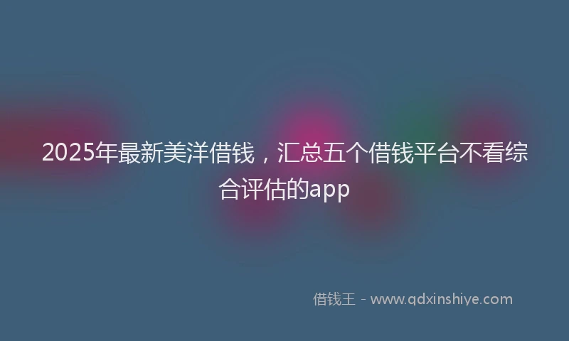 2025年最新美洋借钱，汇总五个借钱平台不看综合评估的app