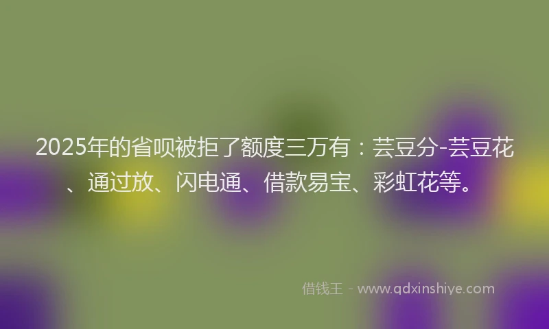 2025年的省呗被拒了额度三万有：芸豆分-芸豆花、通过放、闪电通、借款易宝、彩虹花等。