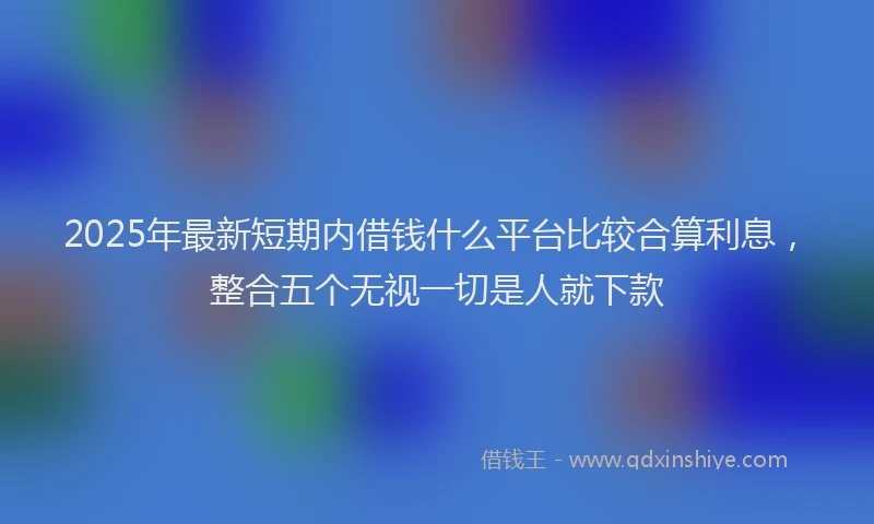 2025年最新短期内借钱什么平台比较合算利息，整合五个无视一切是人就下款