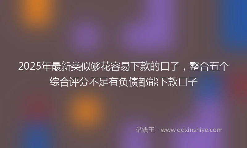 2025年最新类似够花容易下款的口子，整合五个综合评分不足有负债都能下款口子